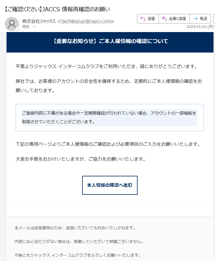 【重要なお知らせ】ご本人様情報の確認について平素よりジャックス インターコムクラブをご利用いただき、誠にありがとうございます。弊社では、お客様のアカウントの安全性を確保するため、定期的にご本人様情報の確認をお願いしております。ご登録内容に不備がある場合や一定期間確認が行われていない場合、アカウントの一部機能を制限させていただくことがございます。 下記の専用ページよりご本人様情報のご確認および必要項目のご入力をお願いいたします。大変お手数をおかけいたしますが、ご協力をお願いいたします。本人情報の確認へ進む 本メールは送信専用のため、返信いただいても対応いたしかねます。内容にお心当たりがない場合は、破棄していただいて問題ございません。今後ともジャックス インターコムクラブをよろしくお願いいたします。© 2025 JACCS Co., Ltd. All Rights Reserved.JACCS インターコムクラブ | セキュリティポリシー | お問い合わせ