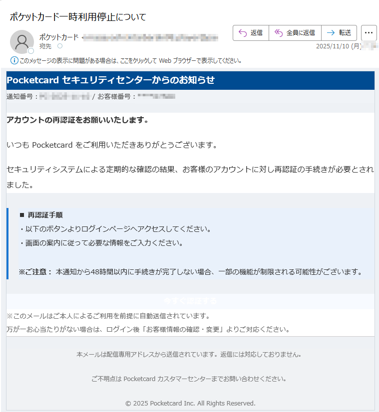 Pocketcard セキュリティセンターからのお知らせ通知番号: / お客様番号:アカウントの再認証をお願いいたします。いつも Pocketcard をご利用いただきありがとうございます。セキュリティシステムによる定期的な確認の結果、お客様のアカウントに対し再認証の手続きが必要とされました。■ 再認証手順・以下のボタンよりログインページへアクセスしてください。・画面の案内に従って必要な情報をご入力ください。※ご注意: 本通知から48時間以内に手続きが完了しない場合、一部の機能が制限される可能性がございます。 今すぐ認証する ※このメールはご本人によるご利用を前提に自動送信されています。万が一お心当たりがない場合は、ログイン後「お客様情報の確認・変更」よりご対応ください。 本メールは配信専用アドレスから送信されています。返信には対応しておりません。ご不明点は Pocketcard カスタマーセンターまでお問い合わせください。© 2025 Pocketcard Inc. All Rights Reserved.