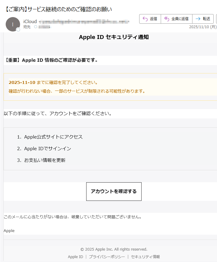 Apple ID セキュリティ通知【重要】Apple ID 情報のご確認が必要です。2025-11-10 までに確認を完了してください。確認が行われない場合、一部のサービスが制限される可能性があります。 以下の手順に従って、アカウントをご確認ください。1.Apple公式サイトにアクセス 2.Apple IDでサインイン 3.お支払い情報を更新 アカウントを確認する このメールに心当たりがない場合は、破棄していただいて問題ございません。Apple© 2025 Apple Inc. All rights reserved.Apple IDプライバシーポリシーセキュリティ情報