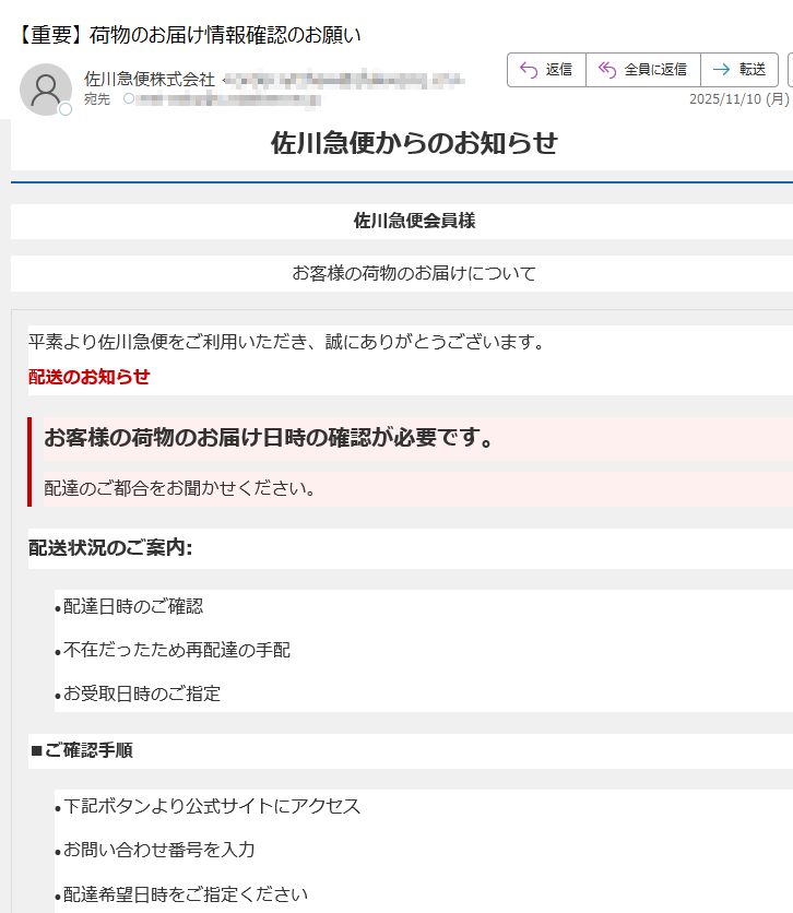 佐川急便からのお知らせ佐川急便会員様お客様の荷物のお届けについて平素より佐川急便をご利用いただき、誠にありがとうございます。配送のお知らせお客様の荷物のお届け日時の確認が必要です。配達のご都合をお聞かせください。配送状況のご案内:•配達日時のご確認 •不在だったため再配達の手配 •お受取日時のご指定 ■ご確認手順•下記ボタンより公式サイトにアクセス •お問い合わせ番号を入力 •配達希望日時をご指定ください 配達日時を確認する【メールサービスに関するご注意】※掲載されている内容は、佐川急便をご利用のお客様を対象としております。※不審なメールやリンクにご注意ください。佐川急便はお客様にメールで個人情報の入力を求めることはありません。※当メール内容は予告なく変更される場合があります。ご了承ください。【発行・運営】佐川急便株式会社【お問い合わせ先】佐川急便カスタマーサービス(24時間受付)◆佐川急便公式サイト◆配送状況確認について