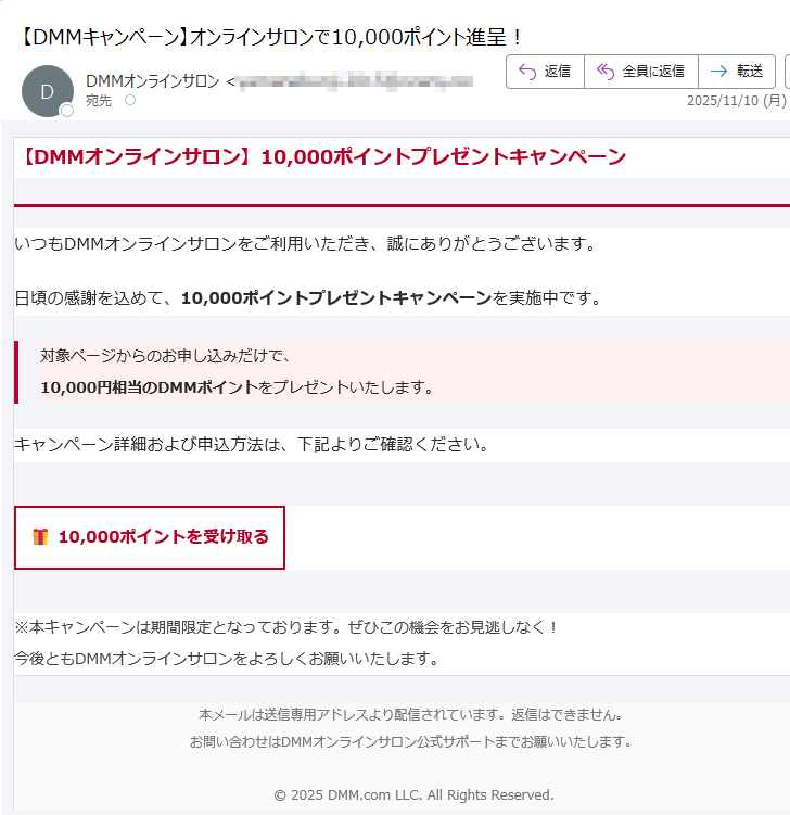 【DMMオンラインサロン】10,000ポイントプレゼントキャンペーン いつもDMMオンラインサロンをご利用いただき、誠にありがとうございます。日頃の感謝を込めて、10,000ポイントプレゼントキャンペーンを実施中です。対象ページからのお申し込みだけで、10,000円相当のDMMポイントをプレゼントいたします。 キャンペーン詳細および申込方法は、下記よりご確認ください。10,000ポイントを受け取る ※本キャンペーンは期間限定となっております。ぜひこの機会をお見逃しなく!今後ともDMMオンラインサロンをよろしくお願いいたします。 本メールは送信専用アドレスより配信されています。返信はできません。お問い合わせはDMMオンラインサロン公式サポートまでお願いいたします。© 2025 DMM.com LLC. All Rights Reserved.