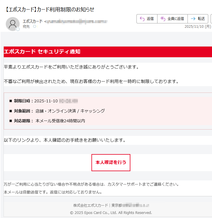 エポスカード セキュリティ通知平素よりエポスカードをご利用いただき誠にありがとうございます。不審なご利用が検出されたため、現在お客様のカード利用を一時的に制限しております。■ 制限日時:2025-11-10■ 対象範囲: 店舗・オンライン決済 / キャッシング■ 対応期限: 本メール受信後24時間以内以下のリンクより、本人確認のお手続きをお願いいたします。本人確認を行う 万が一ご利用に心当たりがない場合や不明点がある場合は、カスタマーサポートまでご連絡ください。本メールは自動送信です。返信には対応しておりません。 株式会社エポスカード|東京都© 2025 Epos Card Co., Ltd. All Rights Reserved.