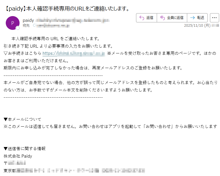 yen本人確認手続専用のURLをご連絡いたします。引き続き下記URLより必要事項の入力をお願いたします。▽お手続きはこちらhttps:/ ※メールを受け取ったお客さま専用のページです。ほかのお客さまはご利用いただけません。期限内にお申し込みが完了しなかった場合は、再度メールアドレスのご登録をお願いたします。本メールがご自身宛でない場合、他の方が誤って同じメールアドレスを登録したものと考えられます。お心当たりのない方は、お手数ですがメール本文を削除くださいますようお願いたします。▼本メールについて※このメールは返信しても届きません。お問い合わせはアプリを起動して「お問い合わせ」からお願いいたします▼送信者に関する情報株式会社Paidy〒東京都