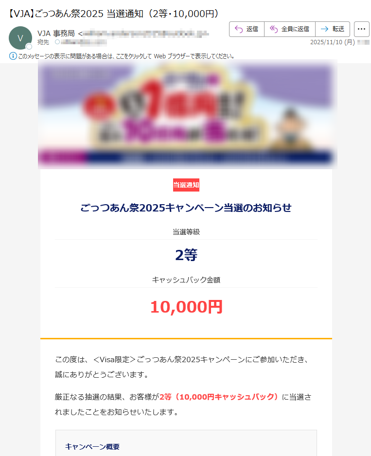 当選通知ごっつあん祭2025キャンペーン当選のお知らせ当選等級2等キャッシュバック金額10,000円この度は、<Visa限定>ごっつあん祭2025キャンペーンにご参加いただき、誠にありがとうございます。厳正なる抽選の結果、お客様が2等(10,000円キャッシュバック)に当選されましたことをお知らせいたします。キャンペーン概要期間 2025年10月1日(水)~2026年3月31日(火)対象 個人・ビジネスカードをお持ちの会員の方(Visaカード会員)特典 受付期限にご注意ください受付期限:本メール受信後、3日以内期限を過ぎますと、キャッシュバックの権利は無効となりますので、お早めにお手続きください。下の【手続きを開始する】をクリックし、キャッシュバックのお手続きを行ってください。 ※キャッシュバック受取手続きには本人確認が必要です。※お手続きに関わる情報は当方で管理し、当キャンペーンのキャッシュバック付与の目的に限り利用します。****