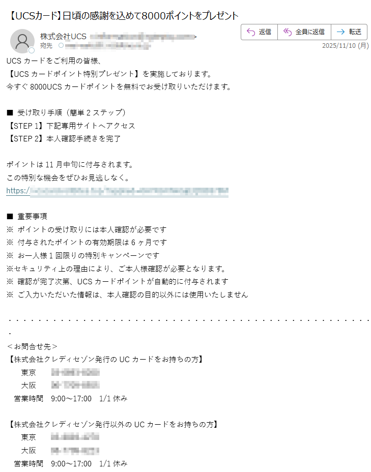 UCSカードをご利用の皆様、【UCSカードポイント特別プレゼント】を実施しております。今すぐ8000UCSカードポイントを無料でお受け取りいただけます。■ 受け取り手順(簡単2ステップ)【STEP 1】下記専用サイトへアクセス【STEP 2】本人確認手続きを完了ポイントは11月中旬に付与されます。この特別な機会をぜひお見逃しなく。https://■ 重要事項※ ポイントの受け取りには本人確認が必要です※ 付与されたポイントの有効期限は6ヶ月です※ お一人様1回限りの特別キャンペーンです※セキュリティ上の理由により、ご本人様確認が必要となります。※ 確認が完了次第、UCSカードポイントが自動的に付与されます※ ご入力いただいた情報は、本人確認の目的以外には使用いたしません<お問合せ先>【株式会社クレディセゾン発行のUCカードをお持ちの方】東京大阪営業時間 9:00~17:00 1/1休み【株式会社クレディセゾン発行以外のUCカードをお持ちの方】東京大阪営業時間 9:00~17:00 1/1休み※このメールは「アットユーネット!」から自動配信しております。※本メールにご返信いただきましても、ご質問・ご依頼などに お答えできませんので、あらかじめご了承ください