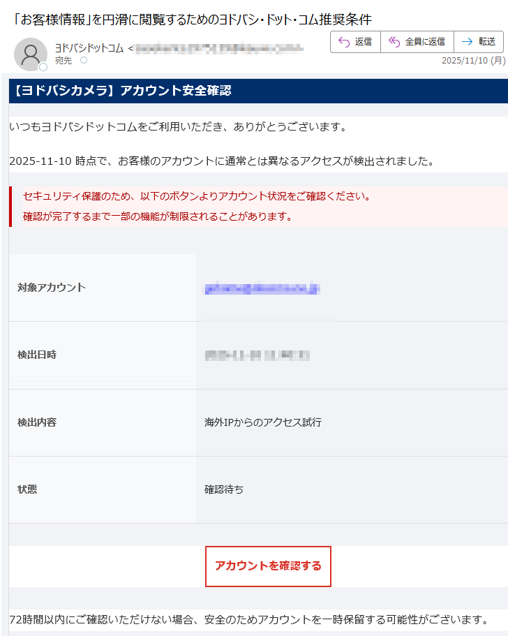 【ヨドバシカメラ】アカウント安全確認いつもヨドバシドットコムをご利用いただき、ありがとうございます。2025-11-10 時点で、お客様のアカウントに通常とは異なるアクセスが検出されました。セキュリティ保護のため、以下のボタンよりアカウント状況をご確認ください。確認が完了するまで一部の機能が制限されることがあります。 対象アカウント検出日時 2025-11-10検出内容 海外IPからのアクセス試行状態 確認待ちアカウントを確認する 72時間以内にご確認いただけない場合、安全のためアカウントを一時保留する可能性がございます。お問い合わせ先:ヨドバシカメラ カスタマーサービスセンターメール:電話:(10:00〜20:00 年中無休) 本メールは送信専用アドレスからお送りしています。ご返信は受け付けておりません。お心当たりのない場合は、このメールを破棄してください。© 2025 ヨドバシカメラ株式会社 All Rights Reserved.