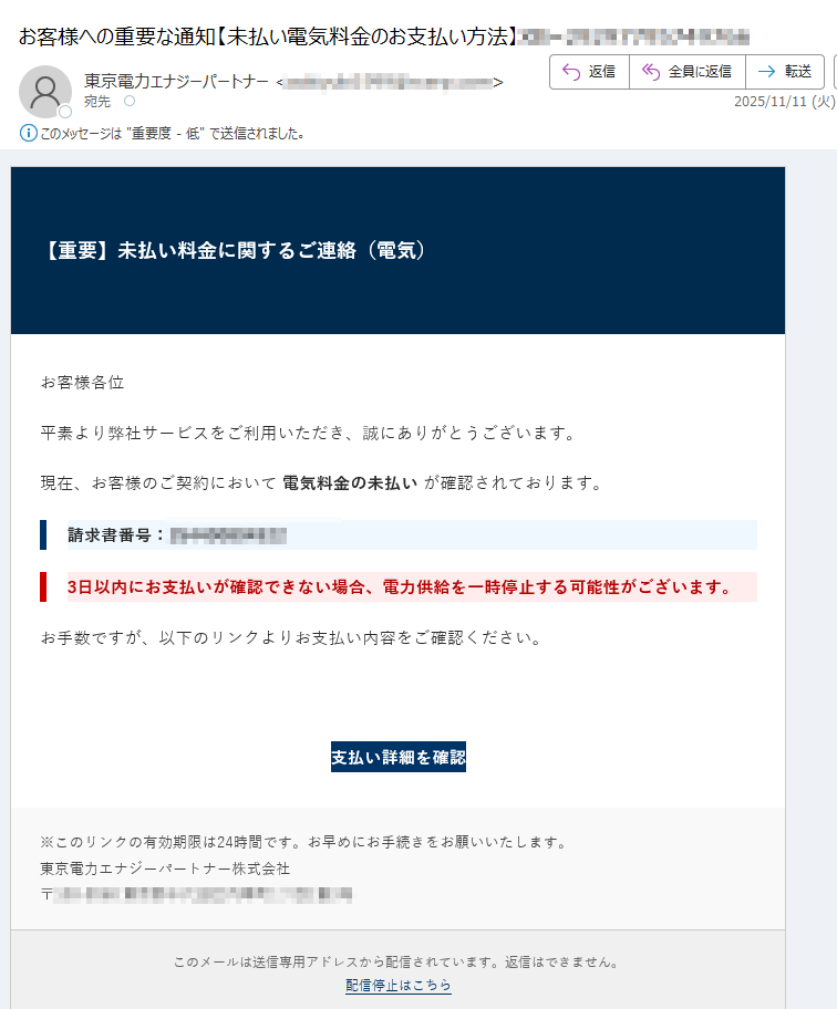 【重要】未払い料金に関するご連絡(電気)お客様各位平素より弊社サービスをご利用いただき、誠にありがとうございます。現在、お客様のご契約において 電気料金の未払い が確認されております。請求書番号:3日以内にお支払いが確認できない場合、電力供給を一時停止する可能性がございます。お手数ですが、以下のリンクよりお支払い内容をご確認ください。支払い詳細を確認 ※このリンクの有効期限は24時間です。お早めにお手続きをお願いいたします。東京電力エナジーパートナー株式会社〒 このメールは送信専用アドレスから配信されています。返信はできません。配信停止はこちら