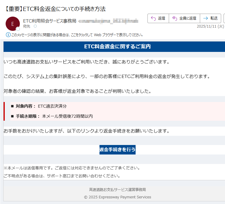 ETC料金返金に関するご案内いつも高速道路お支払いサービスをご利用いただき、誠にありがとうございます。このたび、システム上の集計誤差により、一部のお客様にETCご利用料金の返金が発生しております。対象者の確認の結果、お客様が返金対象であることが判明いたしました。■ 対象内容: ETC過去決済分■ 手続き期限: 本メール受信後72時間以内お手数をおかけいたしますが、以下のリンクより返金手続きをお願いいたします。返金手続きを行う ※本メールは送信専用です。ご返信には対応できませんのでご了承ください。ご不明点がある場合は、サポート窓口までお問い合わせください。 高速道路お支払サービス運営事務局© 2025 Expressway Payment Services