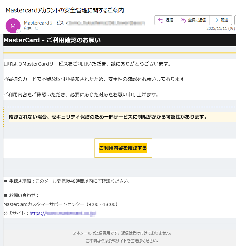 MasterCard - ご利用確認のお願い日頃よりMasterCardサービスをご利用いただき、誠にありがとうございます。お客様のカードで不審な取引が検知されたため、安全性の確認をお願いしております。ご利用内容をご確認いただき、必要に応じた対応をお願い申し上げます。確認されない場合、セキュリティ保護のため一部サービスに制限がかかる可能性があります。 ご利用内容を確認する ■ 手続き期限:このメール受信後48時間以内にご確認ください。■ お問い合わせ:MasterCardカスタマーサポートセンター(9:00~18:00)公式サイト:https:/※本メールは送信専用です。返信は受け付けておりません。ご不明な点は公式サイトをご確認ください。© 2025 MasterCard Japan. All rights reserved.