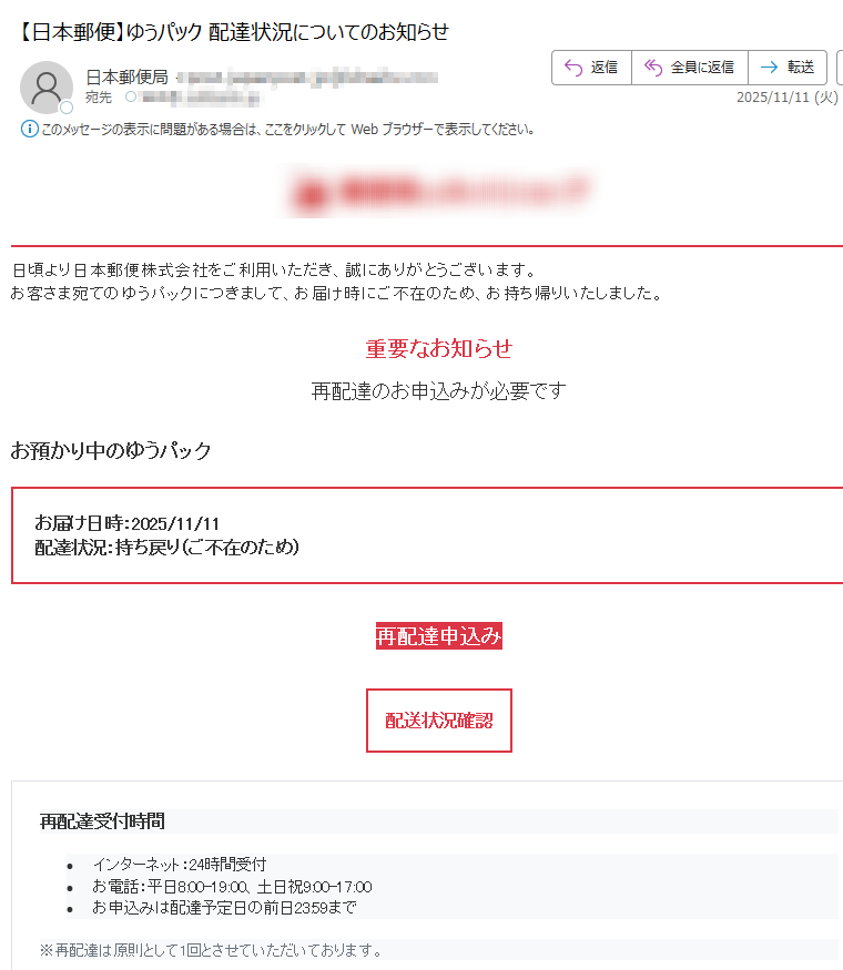 日頃より日本郵便株式会社をご利用いただき、誠にありがとうございます。お客さま宛てのゆうパックにつきまして、お届け時にご不在のため、お持ち帰りいたしました。重要なお知らせ再配達のお申込みが必要ですお預かり中のゆうパックお届け日時:2025/11/11配達状況:持ち戻り(ご不在のため)再配達申込み配送状況確認再配達受付時間•インターネット:24時間受付 •お電話:平日8:00-19:00、土日祝9:00-17:00 •お申込みは配達予定日の前日23:59まで※再配達は原則として1回とさせていただいております。重要 再配達は原則として1回とさせていただいております。郵便物等の詳細種別 ゆうパック差出人不詳サイズ不詳重量不詳ご注意•このお知らせは、ゆうIDをご利用されており、メール通知サービスにご同意いただいたお客さまへ送付しています。 •日本郵便を装った不審なメールにご注意ください。 •交通事情、災害等により予定通りの配達ができない場合があります。 •本メールは送信専用アドレスです。返信いただいても回答いたしかねます。お問い合わせ再配達申込みサービス:(通話料無料)携帯電話から:(通話料有料)発行者日本郵便株式会社〒配信停止 | アドレス変更 | プライバシーポリシー本メールに記載された内容の無断転載・転送を禁止いたします。Copyright (c) 2025 Japan Post Co., Ltd. All Rights Reserved.