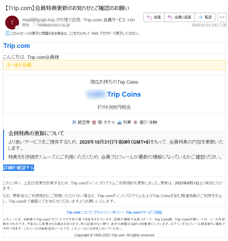 Trip.comこんにちは、Trip.com会員様ゴールド会員現在お持ちのTrip CoinsTrip Coins約円相当 航空券 宿・ホテル列車遊び・体験 会員特典の更新についてより良いサービスをご提供するため、2025年10月31日午前0時(GMT+8)をもって、会員特典の内容を更新いたします。特典を引き続きスムーズにご利用いただくため、会員プロフィールが最新の情報になっているかご確認ください。詳細を確認する これに伴い、上記の変更を反映するため、Trip.comポイントプログラムご利用規約も更新しました。更新は、2025年8月1日より有効となります。なお、更新後のご利用規約にご同意いただけない場合は、Trip.comポイントプログラムおよびTrip Coinsを含む関連特典のご利用を中止し、Trip.comまで書面にてお知らせくださいますようお願いいたします。Trip.comについて プライバシーポリシー Trip.comのサービス保証 このメールは、お客様のTrip.comアカウントでの予約に基づき送信されています。記載の価格や会員ステージ、Trip Coins数、Trip Coins交換レートは、メール作成時点のものです。予告なしに変更される場合があります。特に記載がない限り、表示の時間はGMT+8を基準にしています。ログインすると「メール限定割引」価格で予約できます。このメールは自動送信メールです。このメールには返信しないでください。Copyright © 1999-2025 Trip.com. All rights reserved