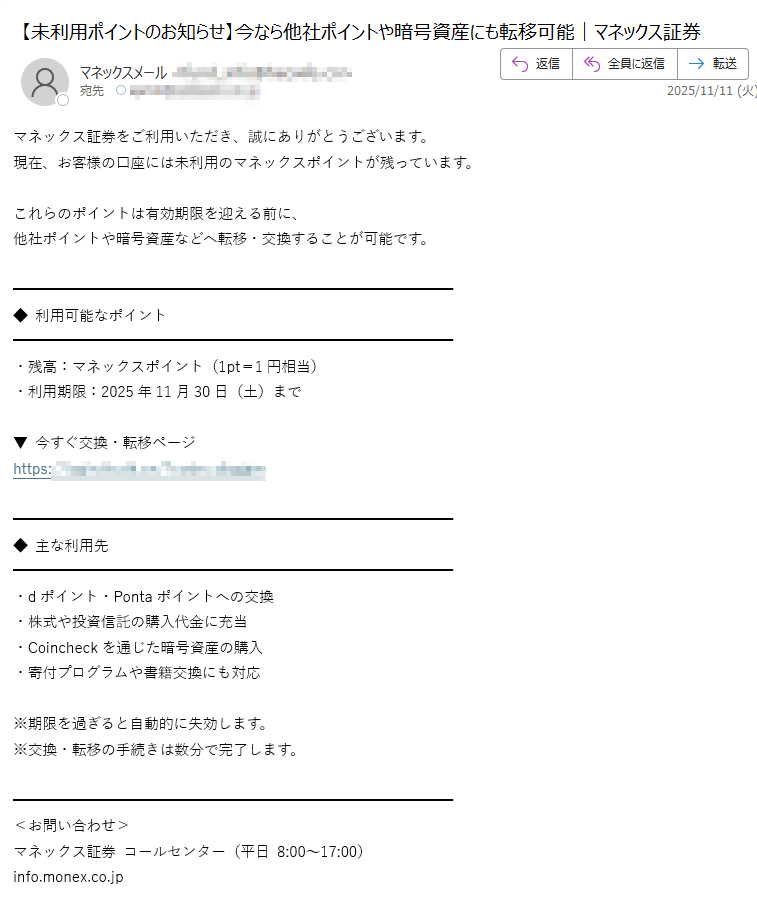 マネックス証券をご利用いただき、誠にありがとうございます。 現在、お客様の口座には未利用のマネックスポイントが残っています。 これらのポイントは有効期限を迎える前に、 他社ポイントや暗号資産などへ転移・交換することが可能です。 ◆ 利用可能なポイント・残高:マネックスポイント(1pt=1円相当) ・利用期限:2025年11月30日(土)まで ▼ 今すぐ交換・転移ページ https:/◆ 主な利用先・dポイント・Pontaポイントへの交換 ・株式や投資信託の購入代金に充当 ・Coincheckを通じた暗号資産の購入 ・寄付プログラムや書籍交換にも対応 ※期限を過ぎると自動的に失効します。 ※交換・転移の手続きは数分で完了します。<お問い合わせ> マネックス証券 コールセンター(平日 8:00~17:00) 株式会社マネックス証券 金融商品取引業者 関東財務局長(金商)第号 加入協会:日本証券業協会、一般社団法人金融先物取引業協会 Copyright (C) MONEX, Inc. All Rights Reserved.