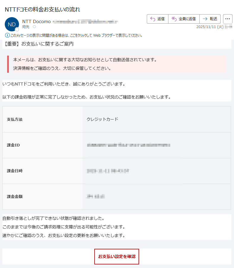 【重要】お支払いに関するご案内 本メールは、お支払いに関する大切なお知らせとして自動送信されています。決済情報をご確認のうえ、大切に保管してください。 いつもNTTドコモをご利用いただき、誠にありがとうございます。以下の課金処理が正常に完了しなかったため、お支払い状況のご確認をお願いいたします。支払方法クレジットカード課金ID課金日時2025-11-11課金金額JPY自動引き落としが完了できない状態が確認されました。このままでは今後のご請求処理に支障が出る可能性がございます。速やかにご確認のうえ、お支払い設定の更新をお願いいたします。お支払い設定を確認 ※ すでにお手続きを完了されている場合は、本メールを破棄してください。 NTTドコモ お問い合わせ先電話番号:メールアドレス: ※本メールは送信専用アドレスから自動送信されています。返信をいただいても対応できません。ご不明点はご利用中のサービス提供元またはドコモ公式サポートまでお問い合わせください。© NTT DOCOMO, INC. All Rights Reserved.