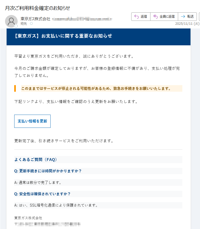 【東京ガス】お支払いに関する重要なお知らせ平習より東京ガスをご利用いただき、誠にありがとうございます。今月のご請求金額が確定しておりますが、お客様の登録情報に不備があり、支払い処理が完了しておりません。このままではサービスが停止される可能性があるため、致急お手続きをお願いいたします。下記リンクより、支払い情報をご確認のうえ更新をお願いたします。支払い情報を更新 更新完了後、引き続きサービスをご利用いただけます。よくあるご質問(FAQ)Q: 更新手続きには時間がかかりますか?A: 通常は数分で完了します。Q: 安全性は確保されていますか?A: はい、SSL暗号化通信により保護されています。東京ガス株式会社〒※このメールは送信専用です。返信いただいても対応できません。配信停止はこちら© 東京ガス株式会社