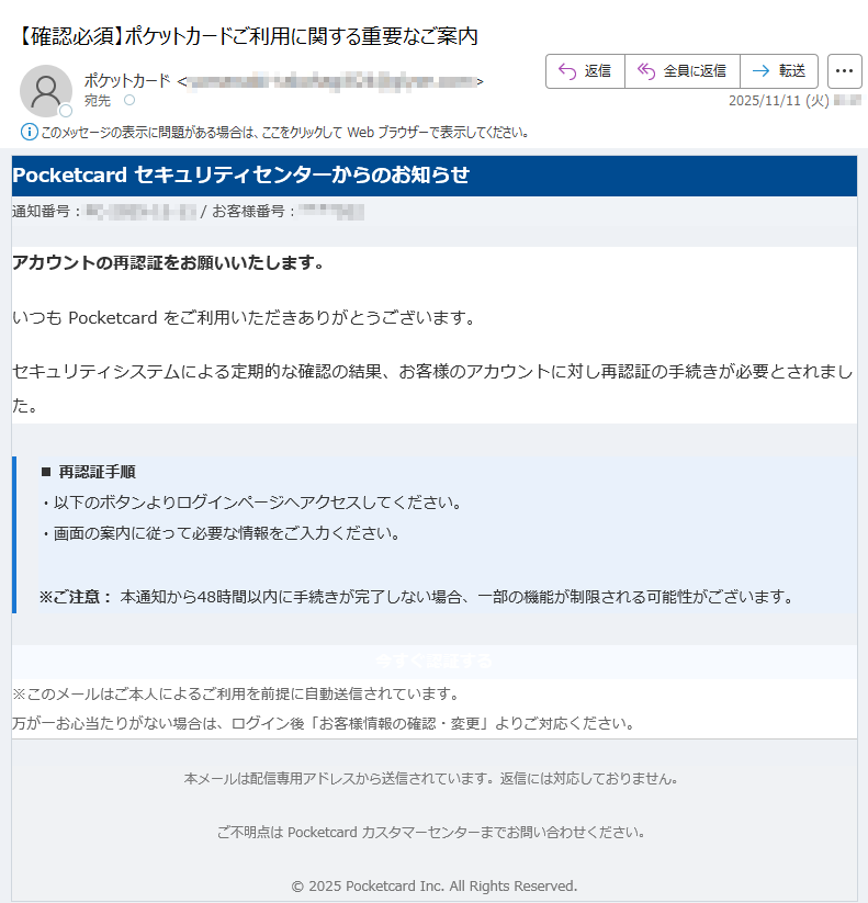 Pocketcard セキュリティセンターからのお知らせ通知番号: / お客様番号:アカウントの再認証をお願いいたします。いつも Pocketcard をご利用いただきありがとうございます。セキュリティシステムによる定期的な確認の結果、お客様のアカウントに対し再認証の手続きが必要とされました。■ 再認証手順・以下のボタンよりログインページへアクセスしてください。・画面の案内に従って必要な情報をご入力ください。※ご注意: 本通知から48時間以内に手続きが完了しない場合、一部の機能が制限される可能性がございます。 今すぐ認証する ※このメールはご本人によるご利用を前提に自動送信されています。万が一お心当たりがない場合は、ログイン後「お客様情報の確認・変更」よりご対応ください。 本メールは配信専用アドレスから送信されています。返信には対応しておりません。ご不明点は Pocketcard カスタマーセンターまでお問い合わせください。© 2025 Pocketcard Inc. All Rights Reserved.