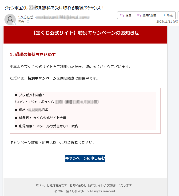 【宝くじ公式サイト】特別キャンペーンのお知らせ1. 感謝の気持ちを込めて平素より宝くじ公式サイトをご利用いただき、誠にありがとうございます。ただいま、特別キャンペーンを期間限定で開催中です。■ プレゼント内容:ハロウィンジャンボ宝くじ■ 価格:円相当■ 対象者: 宝くじ公式サイト会員■ 応募期限: 本メールの受信から3日以内キャンペーン詳細・応募は以下よりご確認ください。キャンペーンに申し込む 本メールは送信専用です。お問い合わせは公式サイトよりお願いいたします。© 2025 宝くじ公式サイト All rights reserved.