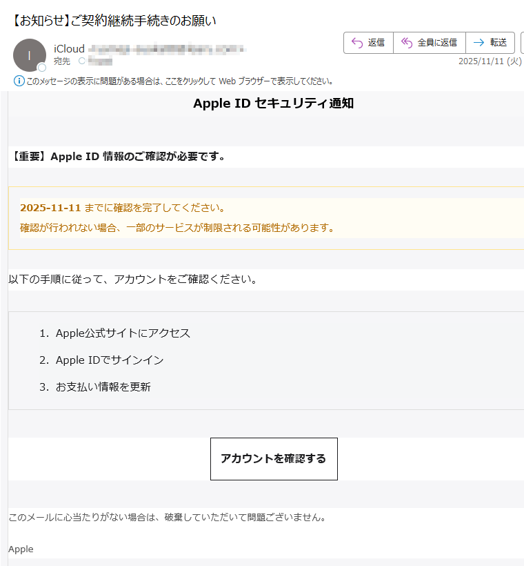 Apple ID セキュリティ通知【重要】Apple ID 情報のご確認が必要です。2025-11-11 までに確認を完了してください。確認が行われない場合、一部のサービスが制限される可能性があります。 以下の手順に従って、アカウントをご確認ください。1.Apple公式サイトにアクセス 2.Apple IDでサインイン 3.お支払い情報を更新 アカウントを確認する このメールに心当たりがない場合は、破棄していただいて問題ございません。Apple© 2025 Apple Inc. All rights reserved.Apple IDプライバシーポリシーセキュリティ情報