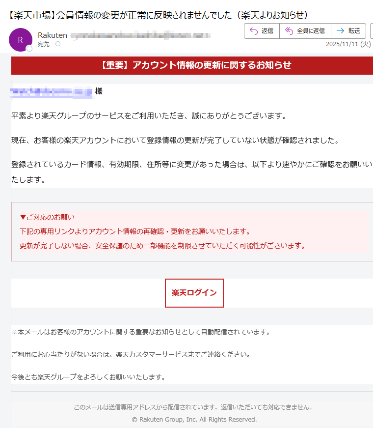 【重要】アカウント情報の更新に関するお知らせ様平素より楽天グループのサービスをご利用いただき、誠にありがとうございます。現在、お客様の楽天アカウントにおいて登録情報の更新が完了していない状態が確認されました。登録されているカード情報、有効期限、住所等に変更があった場合は、以下より速やかにご確認をお願いいたします。▼ご対応のお願い下記の専用リンクよりアカウント情報の再確認・更新をお願いいたします。更新が完了しない場合、安全保護のため一部機能を制限させていただく可能性がございます。 楽天ログイン ※本メールはお客様のアカウントに関する重要なお知らせとして自動配信されています。ご利用にお心当たりがない場合は、楽天カスタマーサービスまでご連絡ください。今後とも楽天グループをよろしくお願いいたします。このメールは送信専用アドレスから配信されています。返信いただいても対応できません。© Rakuten Group, Inc. All Rights Reserved.