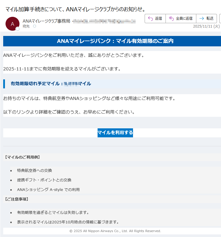 ANAマイレージバンク:マイル有効期限のご案内 ANAマイレージバンクをご利用いただき、誠にありがとうございます。2025-11-11までに有効期限を迎えるマイルがございます。有効期限切れ予定マイル:マイルお持ちのマイルは、特典航空券やANAショッピングなど様々な用途にご利用可能です。以下のリンクより詳細をご確認のうえ、お早めにご利用ください。マイルを利用する 【マイルのご利用例】 •特典航空券への交換 •提携ギフト・ポイントとの交換 •ANAショッピング A-style での利用 【ご注意事項】 •有効期限を過ぎるとマイルは失効します。 •表示されるマイルは2025年10月時点の情報に基づきます。 © 2025 All Nippon Airways Co., Ltd. All Rights Reserved.
