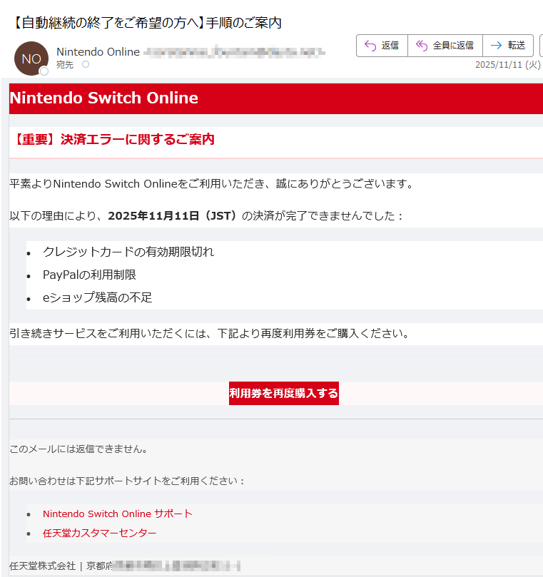 Nintendo Switch Online【重要】決済エラーに関するご案内平素よりNintendo Switch Onlineをご利用いただき、誠にありがとうございます。以下の理由により、2025年11月11日(JST)の決済が完了できませんでした:•クレジットカードの有効期限切れ •PayPalの利用制限 •eショップ残高の不足 引き続きサービスをご利用いただくには、下記より再度利用券をご購入ください。利用券を再度購入する このメールには返信できません。お問い合わせは下記サポートサイトをご利用ください:•Nintendo Switch Online サポート •任天堂カスタマーセンター 任天堂株式会社 | 京都府