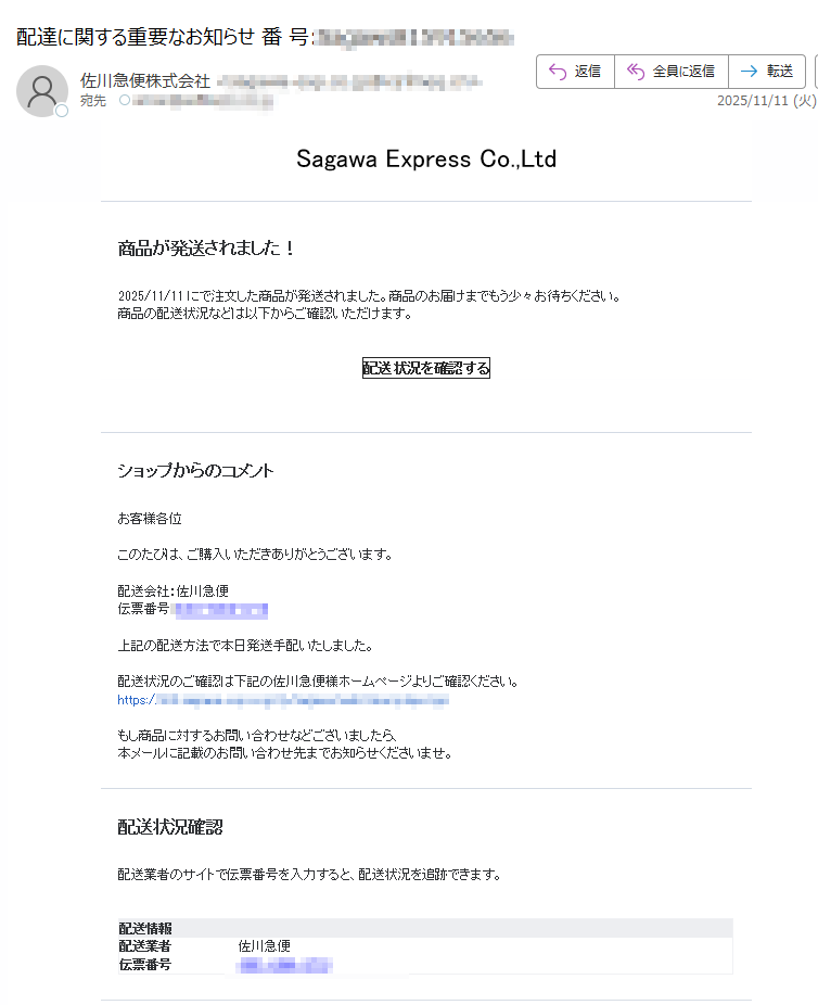 Sagawa Express Co.,Ltd商品が発送されました!2025/11/11 にで注文した商品が発送されました。商品のお届けまでもう少々お待ちください。商品の配送状況などは以下からご確認いただけます。配送状況を確認するショップからのコメントお客様各位 このたびは、ご購入いただきありがとうございます。配送会社:佐川急便伝票番号:上記の配送方法で本日発送手配いたしました。配送状況のご確認は下記の佐川急便様ホームページよりご確認ください。https:/もし商品に対するお問い合わせなどございましたら、本メールに記載のお問い合わせ先までお知らせくださいませ。配送状況確認配送業者のサイトで伝票番号を入力すると、配送状況を追跡できます。配送情報配送業者佐川急便伝票番号ご注文内容注文ID: