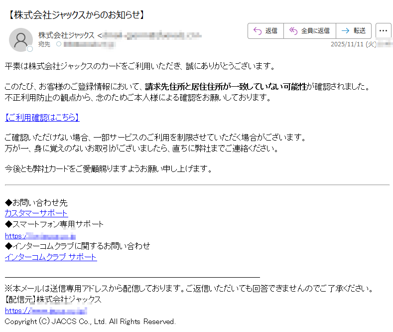 平素は株式会社ジャックスのカードをご利用いただき、誠にありがとうございます。このたび、お客様のご登録情報において、請求先住所と居住住所が一致していない可能性が確認されました。不正利用防止の観点から、念のためご本人様による確認をお願いしております。 【ご利用確認はこちら】ご確認いただけない場合、一部サービスのご利用を制限させていただく場合がございます。万が一、身に覚えのないお取引がございましたら、直ちに弊社までご連絡ください。 今後とも弊社カードをご愛顧賜りますようお願い申し上げます。◆お問い合わせ先カスタマーサポート◆スマートフォン専用サポートhttps://◆インターコムクラブに関するお問い合わせインターコムクラブ サポート※本メールは送信専用アドレスから配信しております。ご返信いただいても回答できませんのでご了承ください。【配信元】株式会社ジャックスhttps:Copyright (C) JACCS Co., Ltd. All Rights Reserved.
