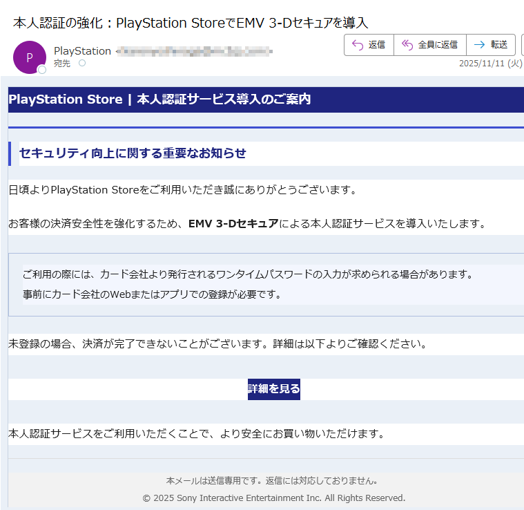 PlayStation Store | 本人認証サービス導入のご案内セキュリティ向上に関する重要なお知らせ日頃よりPlayStation Storeをご利用いただき誠にありがとうございます。お客様の決済安全性を強化するため、EMV 3-Dセキュアによる本人認証サービスを導入いたします。ご利用の際には、カード会社より発行されるワンタイムパスワードの入力が求められる場合があります。事前にカード会社のWebまたはアプリでの登録が必要です。 未登録の場合、決済が完了できないことがございます。詳細は以下よりご確認ください。詳細を見る 本人認証サービスをご利用いただくことで、より安全にお買い物いただけます。本メールは送信専用です。返信には対応しておりません。© 2025 Sony Interactive Entertainment Inc. All Rights Reserved.