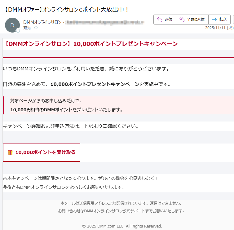 【DMMオンラインサロン】10,000ポイントプレゼントキャンペーン いつもDMMオンラインサロンをご利用いただき、誠にありがとうございます。日頃の感謝を込めて、10,000ポイントプレゼントキャンペーンを実施中です。対象ページからのお申し込みだけで、10,000円相当のDMMポイントをプレゼントいたします。 キャンペーン詳細および申込方法は、下記よりご確認ください。10,000ポイントを受け取る ※本キャンペーンは期間限定となっております。ぜひこの機会をお見逃しなく!今後ともDMMオンラインサロンをよろしくお願いいたします。 本メールは送信専用アドレスより配信されています。返信はできません。お問い合わせはDMMオンラインサロン公式サポートまでお願いいたします。© 2025 DMM.com LLC. All Rights Reserved.