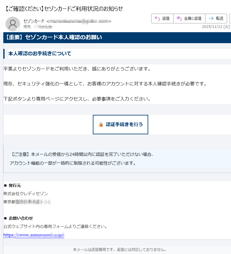 【重要】セゾンカード本人確認のお願い本人確認のお手続きについて平素よりセゾンカードをご利用いただき、誠にありがとうございます。現在、セキュリティ強化の一環として、お客様のアカウントに対する本人確認手続きが必要です。下記ボタンより専用ページにアクセスし、必要事項をご入力ください。認証手続きを行う 【ご注意】本メールの受信から24時間以内に認証を完了いただけない場合、アカウント機能の一部が一時的に制限される可能性がございます。 ■ 発行元株式会社クレディセゾン東京都■ お問い合わせ公式ウェブサイト内の専用フォームよりご連絡ください。https:/ 本メールは送信専用です。返信には対応しておりません。© 2025 SAISON CARD Co., Ltd. All rights reserved.
