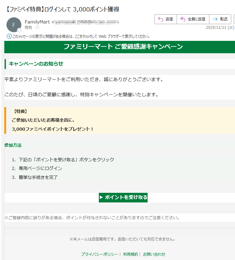 ファミリーマート ご愛顧感謝キャンペーンキャンペーンのお知らせ平素よりファミリーマートをご利用いただき、誠にありがとうございます。このたび、日頃のご愛顧に感謝し、特別キャンペーンを開催いたします。【特典】ご参加いただいたお客様全員に、3,000ファミペイポイントをプレゼント! 参加方法 1.下記の「ポイントを受け取る」ボタンをクリック 2.専用ページにログイン 3.簡単な手続きを完了 ▶ ポイントを受け取る ※ご登録内容に誤りがある場合、ポイントが付与されないことがありますのでご注意ください。※本メールは送信専用です。返信いただいても対応できません。プライバシーポリシー| 利用規約| お問い合わせ© FamilyMart Co., Ltd. All Rights Reserved.
