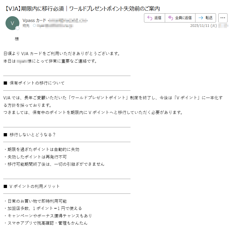 様日頃よりVJAカードをご利用いただきありがとうございます。本日は様にとって非常に重要なご連絡です。 ■ 保有ポイントの移行についてVJAでは、長年ご愛顧いただいた「ワールドプレゼントポイント」制度を終了し、今後は「Vポイント」に一本化する方針を採っております。つきましては、保有中のポイントを期限内にVポイントへと移行していただく必要があります。■ 移行しないとどうなる?・期限を過ぎたポイントは自動的に失効・失効したポイントは再発行不可 ・移行可能期間終了後は、一切の引継ぎができません■ Vポイントの利用メリット ・日常のお買い物で即時利用可能 ・加盟店多数、1ポイント=1円で使える・キャンペーンやボーナス獲得チャンスもあり ・スマホアプリで残高確認・管理もかんたん■ 今すぐ移行はこちらから 専用URL:https:/※セキュリティの観点から、本リンクはnyan様のみに発行されています。■ 移行期限のご確認2025年12月31日までに手続きをお願いいたします。引き続き、皆様に快適なサービスをご提供できるよう努めてまいります。株式会社VJA