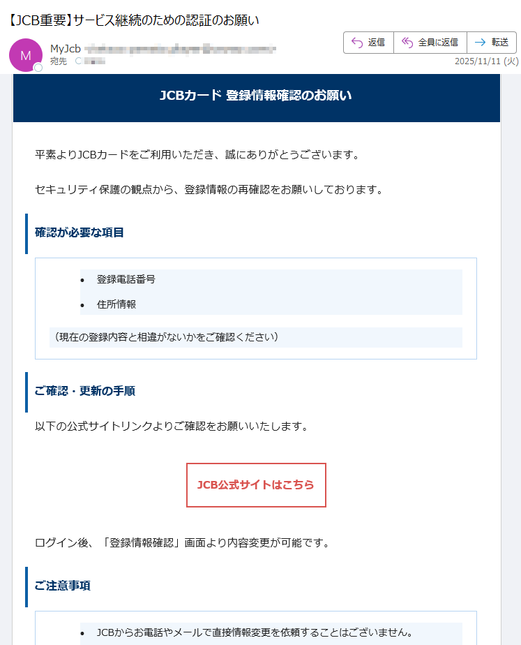 JCBカード 登録情報確認のお願い平素よりJCBカードをご利用いただき、誠にありがとうございます。セキュリティ保護の観点から、登録情報の再確認をお願いしております。確認が必要な項目•登録電話番号 •住所情報 (現在の登録内容と相違がないかをご確認ください)ご確認・更新の手順以下の公式サイトリンクよりご確認をお願いいたします。JCB公式サイトはこちら ログイン後、「登録情報確認」画面より内容変更が可能です。ご注意事項•JCBからお電話やメールで直接情報変更を依頼することはございません。 •必ず上記公式リンクよりアクセスをお願いします。 •個人情報の入力は信頼できる公式サイト上でのみ行ってください。 カスタマーサポートご不明な点がございましたら、JCBカスタマーサポートまでご連絡ください。このメールは送信専用です。返信は受け付けておりません。JCBカスタマーセンターまでお問い合わせください。© 2025 JCB Co., Ltd. All rights reserved.