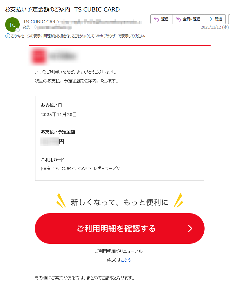 いつもご利用いただき、ありがとうございます。次回のお支払い予定金額をご案内いたします。お支払い日2025年11月20日お支払い予定金額円ご利用カードトヨタ TS CUBIC CARD レギュラー/Vご利用明細がリニューアル詳しくはこちらその他にご契約がある方は、まとめてご請求となります。合計金額の確認はこちら >はじめてログインする方はこちら >※お支払いについて、よくあるご質問はこちら※メール配信時点のご案内です。最新の金額はMY TS CUBICまたはアプリにてご確認ください。※「あとリボ・あと分割」、繰り上げ返済などされた場合は本メールのお支払い予定金額に反映されていない場合がございます。※本メール記載の金額は、自動車クレジットなどその他ご契約のお支払い金額は含まれておりません。※ご利用の覚えのない請求がある場合はこちら 次回のお支払い金額を抑えたい方へ期限までに「あとリボ・あと分割」をすると、次回のお支払い金額を変更できます。 お買い物のあとからでもOK!WEBサイトで簡単にお手続きができます ※お手続き期限、「あとリボ・あと分割」の詳細はこちら・お支払いに関する重要なお知らせのため、メールの配信を希望されない場合でもお送りしております。・本メールは送信専用です。こちらのメールアドレスにご返信いただいてもお問い合わせはお受けできません。・本メール内容に覚えのない場合、メールアドレスを複数の方(ご家族等)で共有されていないかご確認をお願いいたします。◆メールアドレスの変更はこちら◆お問い合わせはこちら■発行:TS CUBIC CARD「ティーエスキュービックカード」トヨタファイナンス株式会社〒COPYRIGHT(C)TOYOTA FINANCE CORPORATION. ALL RIGHTS RESERVED.