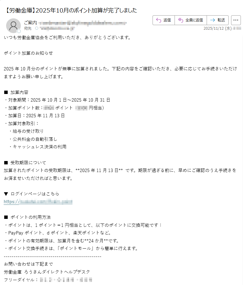 いつも労働金庫協会をご利用いただき、ありがとうございます。ポイント加算のお知らせ2025年10月分のポイントが無事に加算されました。下記の内容をご確認いただき、必要に応じてお手続きいただけますようお願い申し上げます。■ 加算内容・対象期間:2025年10月1日〜2025年10月31日・加算ポイント数:ポイント(円相当)・加算日:2025年11月13日・加算対象取引: ・給与の受け取り ・公共料金の自動引落し ・キャッシュレス決済の利用■ 受取期限について加算されたポイントの受取期限は、**2025年11月13日** です。期限が過ぎる前に、早めにご確認のうえ手続きをお済ませいただければと思います。▼ ログインページはこちらhttps:/■ ポイントの利用方法・ポイントは、1ポイント=1円相当として、以下のポイントに交換可能です:・PayPayポイント、dポイント、楽天ポイントなど。・ポイントの有効期限は、加算月を含む**24か月**です。・ポイント交換手続きは、「ポイントモール」から簡単に行えます。お問い合わせは下記まで労働金庫 ろうきんダイレクトヘルプデスクフリーダイヤル:差出人:ろうきん全国労働金庫協会このメールアドレスは送信専用です