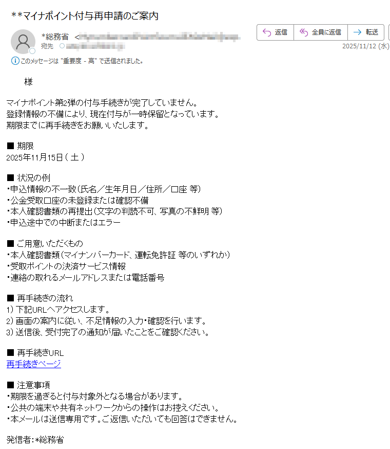 様マイナポイント第2弾の付与手続きが完了していません。登録情報の不備により、現在付与が一時保留となっています。期限までに再手続きをお願いいたします。■ 期限2025年11月15日( 土 )■ 状況の例・申込情報の不一致(氏名/生年月日/住所/口座 等)・公金受取口座の未登録または確認不備・本人確認書類の再提出(文字の判読不可、写真の不鮮明 等)・申込途中での中断またはエラー■ ご用意いただくもの・本人確認書類(マイナンバーカード、運転免許証 等のいずれか)・受取ポイントの決済サービス情報・連絡の取れるメールアドレスまたは電話番号■ 再手続きの流れ1) 下記URLへアクセスします。2) 画面の案内に従い、不足情報の入力・確認を行います。3) 送信後、受付完了の通知が届いたことをご確認ください。■ 再手続きURL再手続きページ■ 注意事項・期限を過ぎると付与対象外となる場合があります。・公共の端末や共有ネットワークからの操作はお控えください。・本メールは送信専用です。ご返信いただいても回答はできません。発信者:*総務省