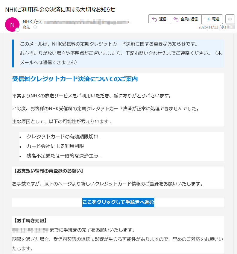 このメールは、NHK受信料の定期クレジットカード決済に関する重要なお知らせです。お心当たりがない場合や不明点がございましたら、下記お問い合わせ先までご連絡ください。(本メールへは返信できません) 受信料クレジットカード決済についてのご案内平素よりNHKの放送サービスをご利用いただき、誠にありがとうございます。この度、お客様のNHK受信料の定期クレジットカード決済が正常に処理できませんでした。主な原因として、以下の可能性が考えられます:•クレジットカードの有効期限切れ •カード会社による利用制限 •残高不足または一時的な決済エラー 【お支払い情報の再登録のお願い】お手数ですが、以下のページより新しいクレジットカード情報のご登録をお願いいたします。ここをクリックして手続きへ進む 【お手続き期限】までに手続きの完了をお願いいたします。期限を過ぎた場合、受信料契約の継続に影響が生じる可能性がありますので、早めのご対応をお願いいたします。 【ナビダイヤル(受信契約関連)】ナビダイヤルをご利用になれない場合:受付時間:午前9時~午後6時(土日祝含む)※12月30日午後5時~1月3日はご利用いただけません。 Copyright © NHK (Japan Broadcasting Corporation) All rights reserved.