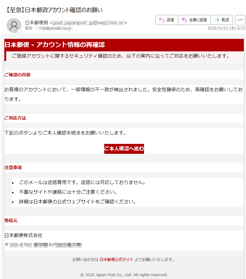 日本郵便 - アカウント情報の再確認ご登録アカウントに関するセキュリティ確認のため、以下の案内に沿ってご対応をお願いいたします。 ご確認の背景お客様のアカウントにおいて、一部情報の不一致が検出されました。安全性確保のため、再確認をお願いしております。ご対応方法下記のボタンよりご本人確認手続きをお願いいたします。ご本人確認へ進む 注意事項•このメールは送信専用です。返信には対応しておりません。 •不審なサイトや連絡には十分ご注意ください。 •詳細は日本郵便の公式ウェブサイトをご確認ください。 発信元日本郵便株式会社〒お問い合わせは 日本郵便公式サイト よりお願いいたします。© 2025 Japan Post Co., Ltd. All rights reserved.