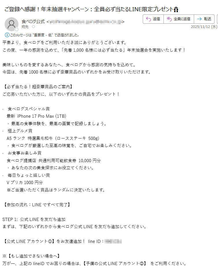 平素より、食べログをご利用いただき誠にありがとうございます。この度、一年の感謝を込めて、「先着1,000名様には必ず当たる」年末抽選会を実施いたします!美味しいものを愛するあなたへ、食べログから感謝の気持ちを込めて。今回は、先着1000名様に必ず豪華賞品のいずれかをお受け取りいただけます。【必ず当たる!超豪華賞品のご案内】ご応募いただいた方に、以下のいずれかの賞品をプレゼント!· 食べログスペシャル賞 最新 iPhone 17 Pro Max (1TB) · 最高の食事体験を、最高の画質で記録しましょう。· 極上グルメ賞 A5ランク 特選黒毛和牛 (ロースステーキ 500g) · 食べログが厳選した至高の味覚を、ご自宅でお楽しみください。· お食事お楽しみ賞 食べログ提携店 共通利用可能飲食券 10,000円分 · あなたの次の美食探求にお役立てください。· 毎日ちょっと嬉しい賞 Vプリカ1000円分 ※ご当選いただく賞品はランダムに決定いたします。 【参加の流れ:LINEですべて完了】STEP 1: 公式LINEを友だち追加まずは、下記のいずれかから食べログ公式LINEを友だち追加してください。【公式LINEアカウント①】をお友達追加! line ID:※【もし追加できない場合へ】万が一、上記のlineIDでお困りの場合は、【予備の公式LINEアカウント②】 をご利用ください。line ID:STEP 2: LINEで抽選を完了追加後、LINEトーク画面で「抽選」とメッセージを送信してください。STEP 3: 当選賞品のお受取り当選後、LINE内でご案内する簡単な手続きに沿って、賞品のお受取り情報をご登録ください。食べログ公式LINEでは、限定クーポンや新店舗情報もいち早くお届けしています。プレゼントを受け取りながら、美味しい情報もゲットできるこのチャンスに、ぜひご参加ください!ご連絡をお待ちしております。食べログ