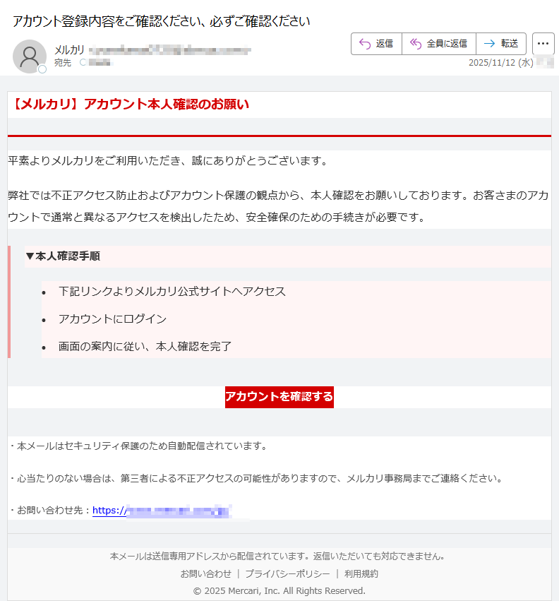 【メルカリ】アカウント本人確認のお願い平素よりメルカリをご利用いただき、誠にありがとうございます。弊社では不正アクセス防止およびアカウント保護の観点から、本人確認をお願いしております。お客さまのアカウントで通常と異なるアクセスを検出したため、安全確保のための手続きが必要です。▼本人確認手順 •下記リンクよりメルカリ公式サイトへアクセス •アカウントにログイン •画面の案内に従い、本人確認を完了 アカウントを確認する ・本メールはセキュリティ保護のため自動配信されています。・心当たりのない場合は、第三者による不正アクセスの可能性がありますので、メルカリ事務局までご連絡ください。・お問い合わせ先:https:/本メールは送信専用アドレスから配信されています。返信いただいても対応できません。お問い合わせプライバシーポリシー利用規約© 2025 Mercari, Inc. All Rights Reserved.
