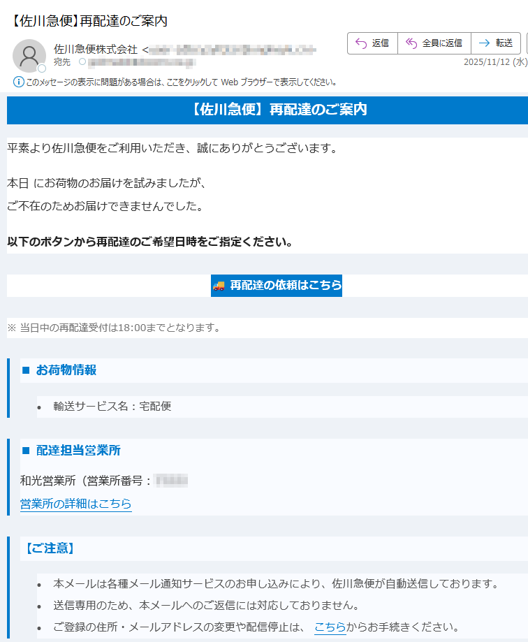 【佐川急便】再配達のご案内 平素より佐川急便をご利用いただき、誠にありがとうございます。本日 にお荷物のお届けを試みましたが、ご不在のためお届けできませんでした。以下のボタンから再配達のご希望日時をご指定ください。再配達の依頼はこちら ※ 当日中の再配達受付は18:00までとなります。■ お荷物情報•輸送サービス名:宅配便 ■ 配達担当営業所和光営業所(営業所番号:)営業所の詳細はこちら 【ご注意】•本メールは各種メール通知サービスのお申し込みにより、佐川急便が自動送信しております。 •送信専用のため、本メールへのご返信には対応しておりません。 •ご登録の住所・メールアドレスの変更や配信停止は、 こちらからお手続きください。 【新型コロナウイルス感染症について】新型コロナウイルス感染症の位置づけが5類感染症に変更されましたが、佐川急便では引き続き非対面での配達(ご希望の場合)を行っております。※従業員のマスク着用は各自の判断によります。詳細は こちらをご確認ください。 佐川急便株式会社公式サイトはこちら