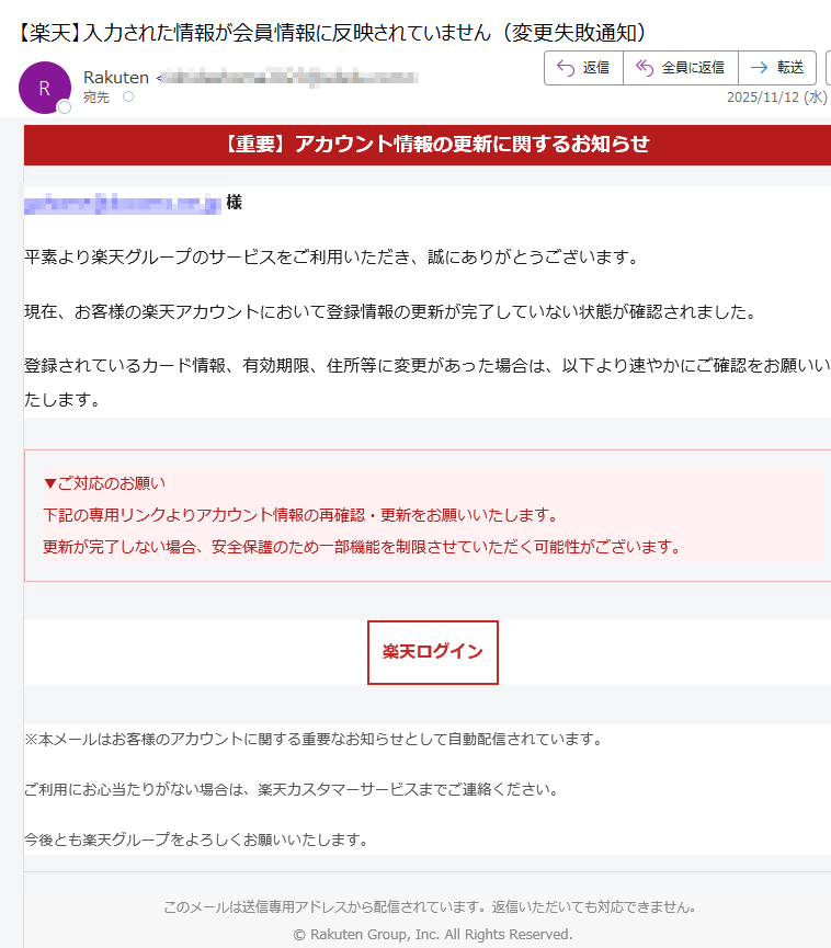 【重要】アカウント情報の更新に関するお知らせ様平素より楽天グループのサービスをご利用いただき、誠にありがとうございます。現在、お客様の楽天アカウントにおいて登録情報の更新が完了していない状態が確認されました。登録されているカード情報、有効期限、住所等に変更があった場合は、以下より速やかにご確認をお願いいたします。▼ご対応のお願い下記の専用リンクよりアカウント情報の再確認・更新をお願いいたします。更新が完了しない場合、安全保護のため一部機能を制限させていただく可能性がございます。 楽天ログイン ※本メールはお客様のアカウントに関する重要なお知らせとして自動配信されています。ご利用にお心当たりがない場合は、楽天カスタマーサービスまでご連絡ください。今後とも楽天グループをよろしくお願いいたします。このメールは送信専用アドレスから配信されています。返信いただいても対応できません。© Rakuten Group, Inc. All Rights Reserved.
