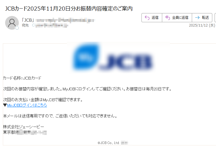 カード名称:JCBカード次回のお振替内容が確定しました。MyJCBにログインしてご確認ください。お振替日は毎月20日です。次回のお支払い金額はMyJCBで確認できます。▼MyJCBログインはこちら本メールは送信専用ですので、ご返信いただいても対応できません。株式会社ジェーシービー東京都©JCB Co., Ltd.