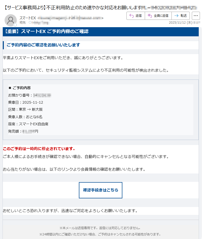【重要】スマートEX ご予約内容のご確認ご予約内容のご確認をお願いいたします平素よりスマートEXをご利用いただき、誠にありがとうございます。以下のご予約において、セキュリティ監視システムにより不正利用の可能性が検出されました。■ ご予約内容お預かり番号:乗車日:2025-11-12区間:東京 → 新大阪乗車人数:おとな6名座席:スマートEX自由席発売額:円 このご予約は一時的に停止されています。ご本人様によるお手続きが確認できない場合、自動的にキャンセルとなる可能性がございます。お心当たりがない場合は、以下のリンクより会員情報の確認をお願いいたします。確認手続きはこちら お忙しいところ恐れ入りますが、迅速なご対応をよろしくお願いいたします。※本メールは送信専用です。返信には対応しておりません。※24時間以内にご確認いただけない場合、ご予約はキャンセルされる可能性があります。© 2025 SmartEX Inc. All rights reserved.