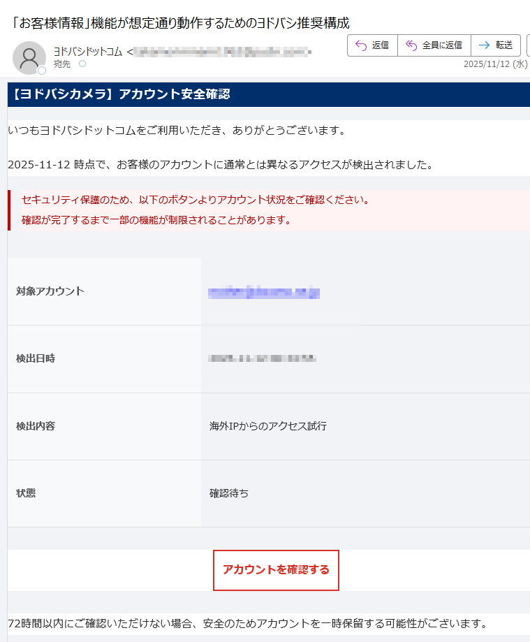 【ヨドバシカメラ】アカウント安全確認いつもヨドバシドットコムをご利用いただき、ありがとうございます。2025-11-12 時点で、お客様のアカウントに通常とは異なるアクセスが検出されました。セキュリティ保護のため、以下のボタンよりアカウント状況をご確認ください。確認が完了するまで一部の機能が制限されることがあります。 対象アカウント検出日時検出内容海外IPからのアクセス試行状態 確認待ちアカウントを確認する 72時間以内にご確認いただけない場合、安全のためアカウントを一時保留する可能性がございます。お問い合わせ先:ヨドバシカメラ カスタマーサービスセンターメール:電話:(10:00〜20:00 年中無休) 本メールは送信専用アドレスからお送りしています。ご返信は受け付けておりません。お心当たりのない場合は、このメールを破棄してください。© 2025 ヨドバシカメラ株式会社 All Rights Reserved.