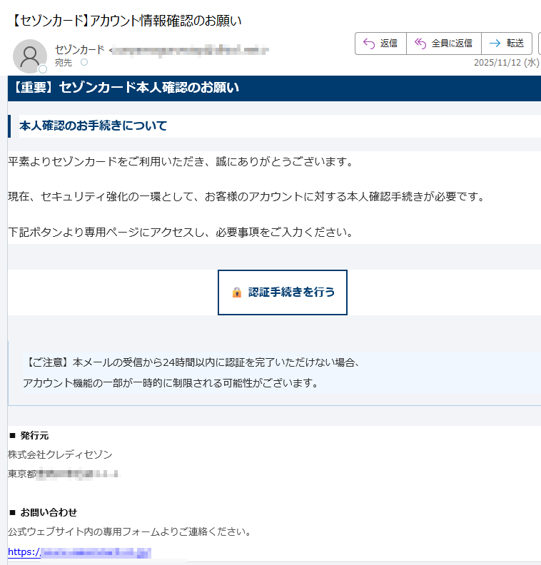 【重要】セゾンカード本人確認のお願い本人確認のお手続きについて平素よりセゾンカードをご利用いただき、誠にありがとうございます。現在、セキュリティ強化の一環として、お客様のアカウントに対する本人確認手続きが必要です。下記ボタンより専用ページにアクセスし、必要事項をご入力ください。認証手続きを行う 【ご注意】本メールの受信から24時間以内に認証を完了いただけない場合、アカウント機能の一部が一時的に制限される可能性がございます。 ■ 発行元株式会社クレディセゾン東京都■ お問い合わせ公式ウェブサイト内の専用フォームよりご連絡ください。https:/ 本メールは送信専用です。返信には対応しておりません。© 2025 SAISON CARD Co., Ltd. All rights reserved.