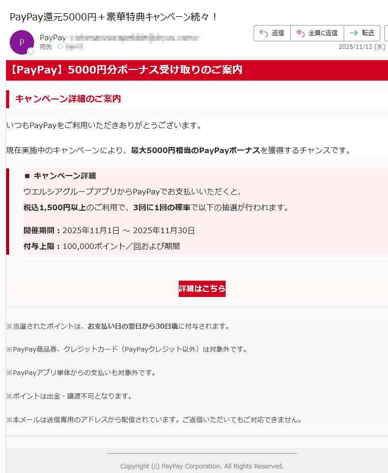 【PayPay】5000円分ボーナス受け取りのご案内キャンペーン詳細のご案内いつもPayPayをご利用いただきありがとうございます。現在実施中のキャンペーンにより、最大5000円相当のPayPayボーナスを獲得するチャンスです。■ キャンペーン詳細ウエルシアグループアプリからPayPayでお支払いいただくと、税込1,500円以上のご利用で、3回に1回の確率で以下の抽選が行われます。開催期間:2025年11月1日 ~ 2025年11月30日付与上限:100,000ポイント/回および期間詳細はこちら ※当選されたポイントは、お支払い日の翌日から30日後に付与されます。※PayPay商品券、クレジットカード(PayPayクレジット以外)は対象外です。※PayPayアプリ単体からの支払いも対象外です。※ポイントは出金・譲渡不可となります。※本メールは送信専用のアドレスから配信されています。ご返信いただいてもご対応できません。Copyright (c) PayPay Corporation. All Rights Reserved.東京都
