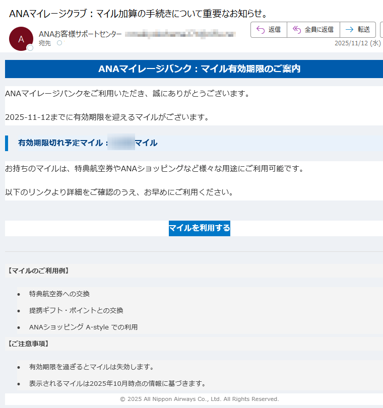 ANAマイレージバンク:マイル有効期限のご案内 ANAマイレージバンクをご利用いただき、誠にありがとうございます。2025-11-12までに有効期限を迎えるマイルがございます。有効期限切れ予定マイル:マイルお持ちのマイルは、特典航空券やANAショッピングなど様々な用途にご利用可能です。以下のリンクより詳細をご確認のうえ、お早めにご利用ください。マイルを利用する 【マイルのご利用例】 •特典航空券への交換 •提携ギフト・ポイントとの交換 •ANAショッピング A-style での利用 【ご注意事項】 •有効期限を過ぎるとマイルは失効します。 •表示されるマイルは2025年10月時点の情報に基づきます。 © 2025 All Nippon Airways Co., Ltd. All Rights Reserved.