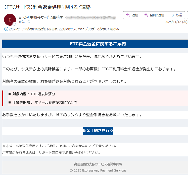 ETC料金返金に関するご案内いつも高速道路お支払いサービスをご利用いただき、誠にありがとうございます。このたび、システム上の集計誤差により、一部のお客様にETCご利用料金の返金が発生しております。対象者の確認の結果、お客様が返金対象であることが判明いたしました。■ 対象内容: ETC過去決済分■ 手続き期限: 本メール受信後72時間以内お手数をおかけいたしますが、以下のリンクより返金手続きをお願いいたします。返金手続きを行う ※本メールは送信専用です。ご返信には対応できませんのでご了承ください。ご不明点がある場合は、サポート窓口までお問い合わせください。 高速道路お支払サービス運営事務局© 2025 Expressway Payment Services