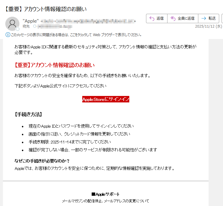 お客様のApple IDに関連する最新のセキュリティ対策として、アカウント情報の確認と支払い方法の更新が必要です。【重要】アカウント情報確認のお願いお客様のアカウントの安全を確保するため、以下の手続きをお願いいたします。下記ボタンよりApple公式サイトにアクセスしてくださいAppleStoreにサインイン 【手続き方法】•現在のApple IDとパスワードを使用してサインインしてください •画面の指示に従い、クレジットカード情報を更新してください •手続き期限: 2025-11-14までに完了してください •確認が完了しない場合、一部のサービスが制限される可能性がございますなぜこの手続きが必要なのか?Appleでは、お客様のアカウントを安全に保つために、定期的な情報確認を実施しております。■Appleサポートメールマガジンの配信停止、メールアドレスの変更について※本メールは送信専用となっております。このメールにご返信いただきましてもご返答できかねますのでご了承ください。※このメールに心当たりがない場合や不審に思われる点がある場合は、お手数ですが破棄願います。