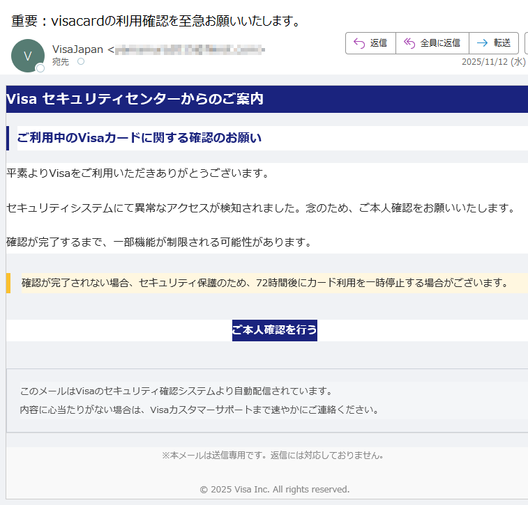 Visa セキュリティセンターからのご案内ご利用中のVisaカードに関する確認のお願い平素よりVisaをご利用いただきありがとうございます。セキュリティシステムにて異常なアクセスが検知されました。念のため、ご本人確認をお願いいたします。確認が完了するまで、一部機能が制限される可能性があります。確認が完了されない場合、セキュリティ保護のため、72時間後にカード利用を一時停止する場合がございます。 ご本人確認を行う このメールはVisaのセキュリティ確認システムより自動配信されています。内容に心当たりがない場合は、Visaカスタマーサポートまで速やかにご連絡ください。 ※本メールは送信専用です。返信には対応しておりません。© 2025 Visa Inc. All rights reserved.